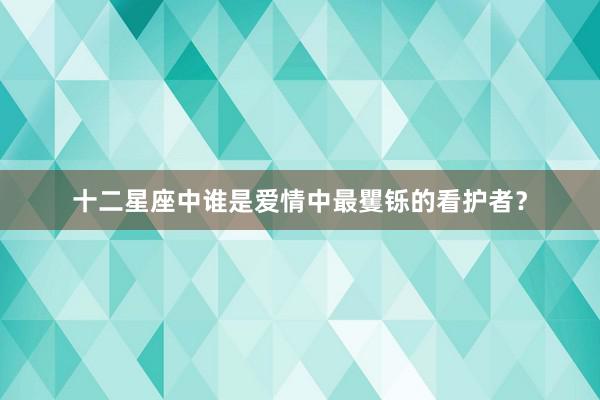 十二星座中谁是爱情中最矍铄的看护者？