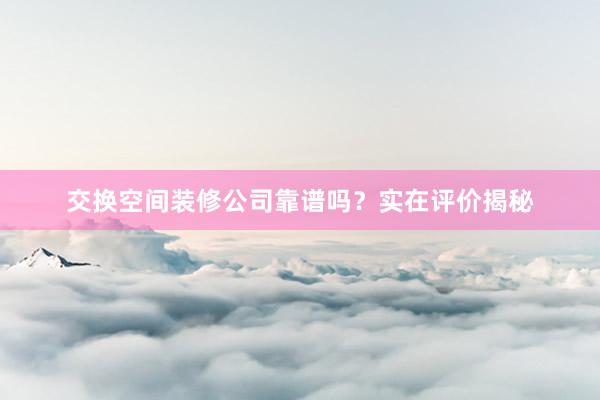 交换空间装修公司靠谱吗？实在评价揭秘